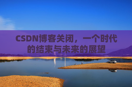 CSDN博客关闭，一个时代的结束与未来的展望
